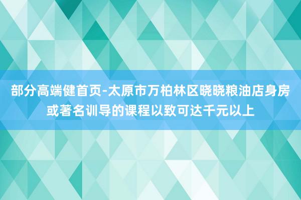 部分高端健首页-太原市万柏林区晓晓粮油店身房或著名训导的课程以致可达千元以上
